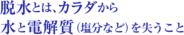 脱水とは、カラダから水と電解質（塩分など）を失うこと