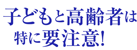 子どもと高齢者は特に要注意！